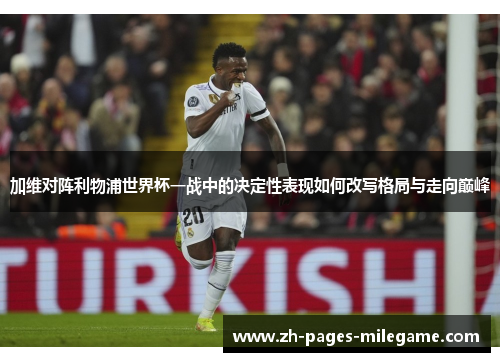 加维对阵利物浦世界杯一战中的决定性表现如何改写格局与走向巅峰