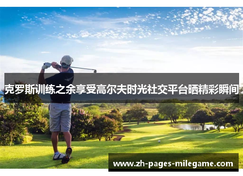 克罗斯训练之余享受高尔夫时光社交平台晒精彩瞬间